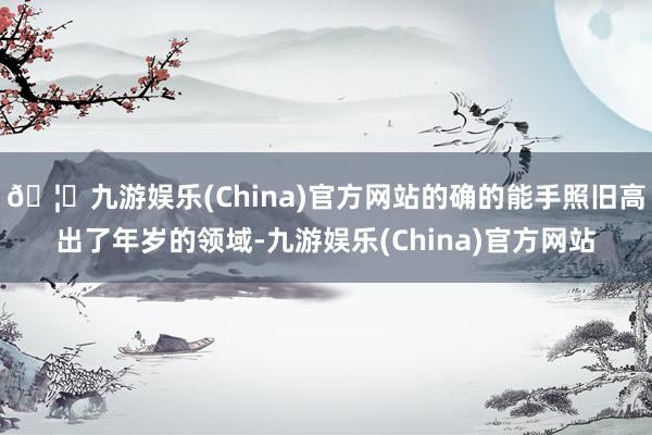 🦄九游娱乐(China)官方网站的确的能手照旧高出了年岁的领域-九游娱乐(China)官方网站