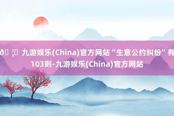 🦄九游娱乐(China)官方网站“生意公约纠纷”有103则-九游娱乐(China)官方网站
