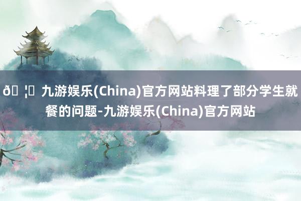 🦄九游娱乐(China)官方网站料理了部分学生就餐的问题-九游娱乐(China)官方网站