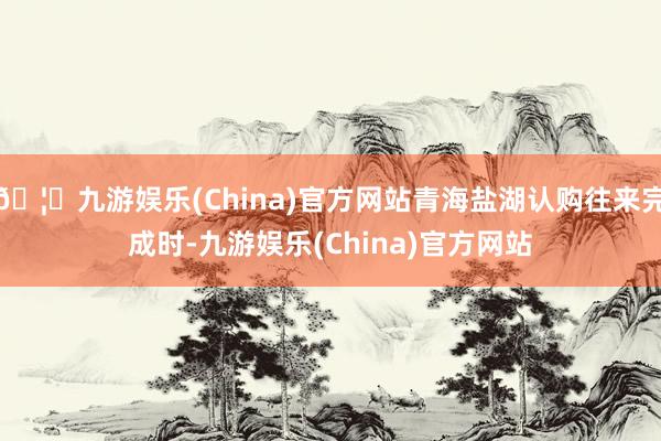 🦄九游娱乐(China)官方网站青海盐湖认购往来完成时-九游娱乐(China)官方网站