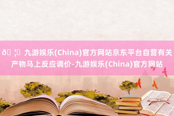 🦄九游娱乐(China)官方网站京东平台自营有关产物马上反应调价-九游娱乐(China)官方网站