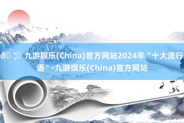 🦄九游娱乐(China)官方网站2024年“十大流行语”-九游娱乐(China)官方网站