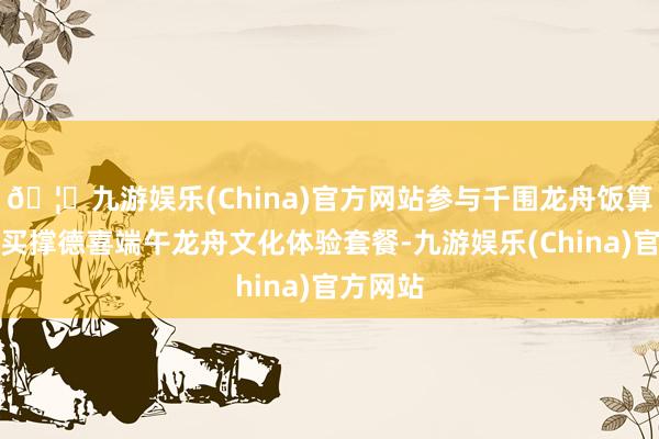 🦄九游娱乐(China)官方网站参与千围龙舟饭算作需购买撑德喜端午龙舟文化体验套餐-九游娱乐(China)官方网站
