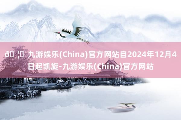 🦄九游娱乐(China)官方网站自2024年12月4日起凯旋-九游娱乐(China)官方网站