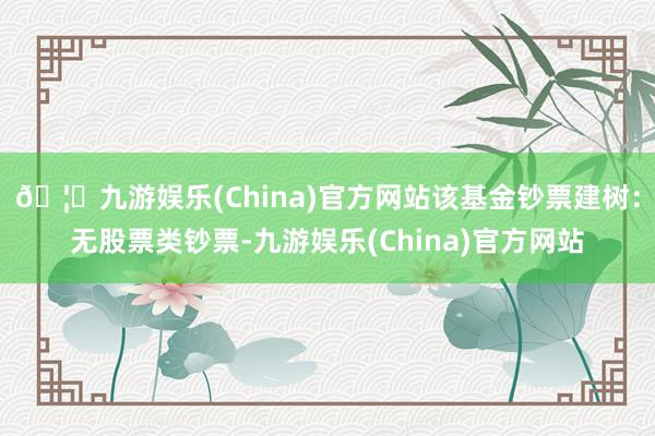 🦄九游娱乐(China)官方网站该基金钞票建树：无股票类钞票-九游娱乐(China)官方网站