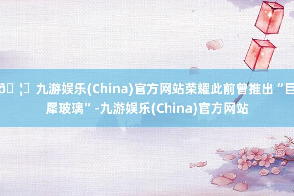 🦄九游娱乐(China)官方网站荣耀此前曾推出“巨犀玻璃”-九游娱乐(China)官方网站