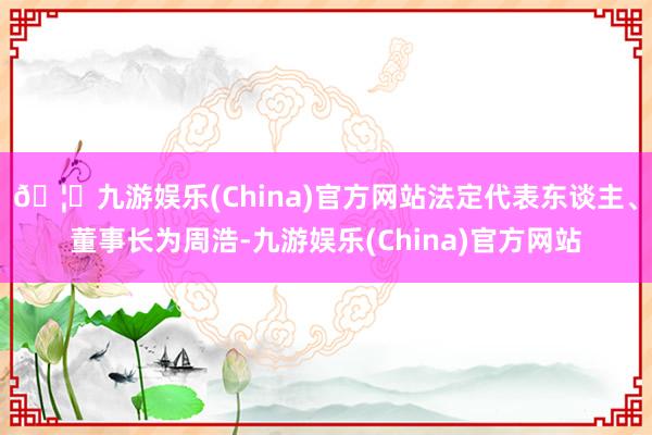 🦄九游娱乐(China)官方网站法定代表东谈主、董事长为周浩-九游娱乐(China)官方网站