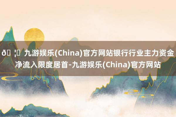 🦄九游娱乐(China)官方网站银行行业主力资金净流入限度居首-九游娱乐(China)官方网站
