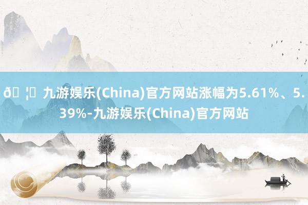 🦄九游娱乐(China)官方网站涨幅为5.61%、5.39%-九游娱乐(China)官方网站