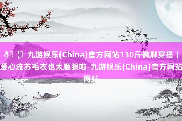 🦄九游娱乐(China)官方网站130斤微胖穿搭｜爱心流苏毛衣也太顺眼啦-九游娱乐(China)官方网站