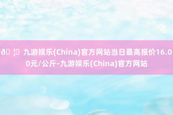 🦄九游娱乐(China)官方网站当日最高报价16.00元/公斤-九游娱乐(China)官方网站