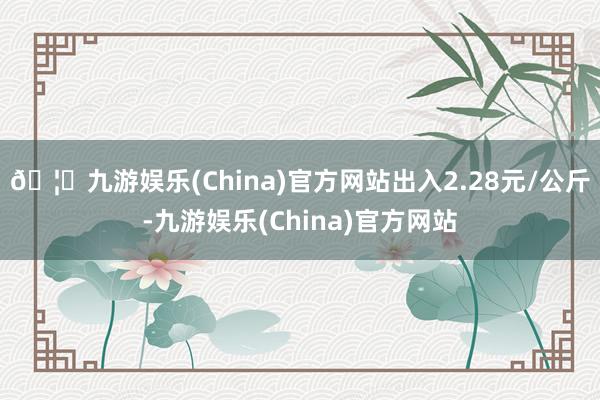 🦄九游娱乐(China)官方网站出入2.28元/公斤-九游娱乐(China)官方网站