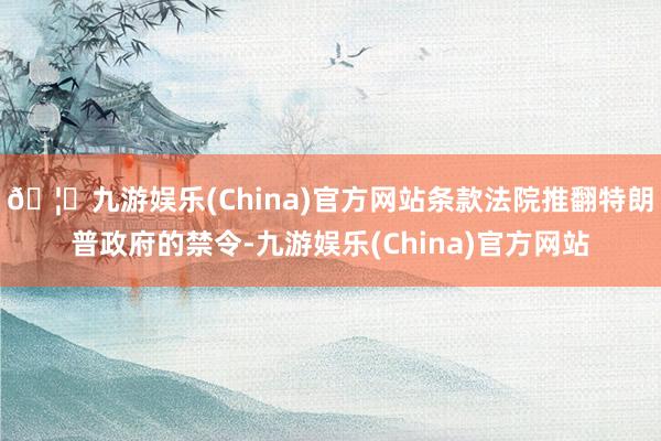 🦄九游娱乐(China)官方网站条款法院推翻特朗普政府的禁令-九游娱乐(China)官方网站