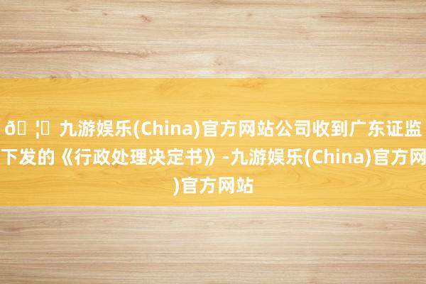 🦄九游娱乐(China)官方网站公司收到广东证监局下发的《行政处理决定书》-九游娱乐(China)官方网站