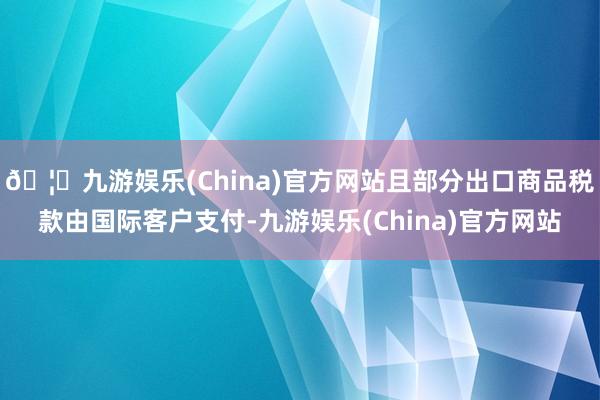 🦄九游娱乐(China)官方网站且部分出口商品税款由国际客户支付-九游娱乐(China)官方网站