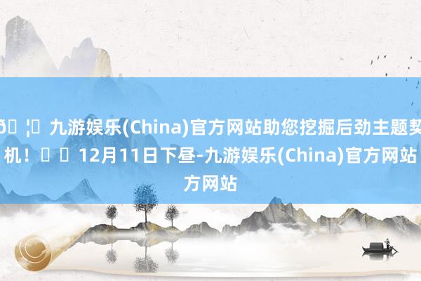 🦄九游娱乐(China)官方网站助您挖掘后劲主题契机！		12月11日下昼-九游娱乐(China)官方网站