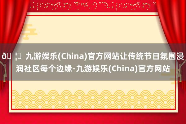 🦄九游娱乐(China)官方网站让传统节日氛围浸润社区每个边缘-九游娱乐(China)官方网站
