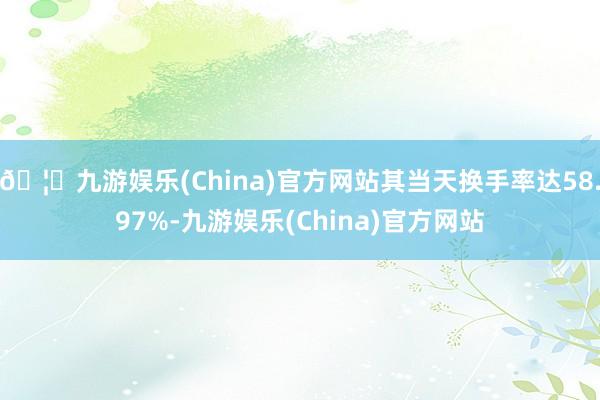🦄九游娱乐(China)官方网站其当天换手率达58.97%-九游娱乐(China)官方网站