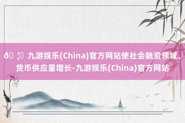 🦄九游娱乐(China)官方网站使社会融资领域、货币供应量增长-九游娱乐(China)官方网站