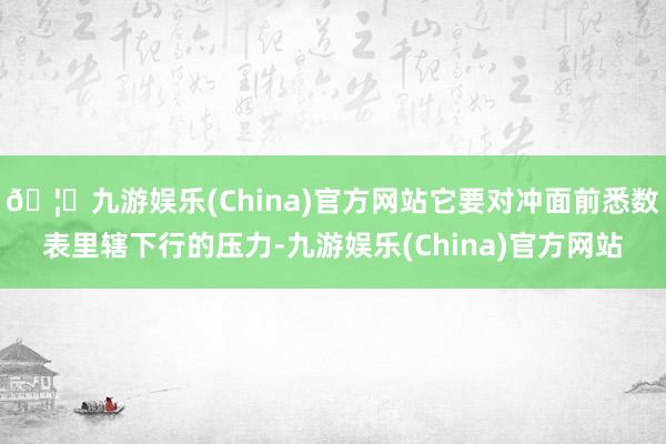 🦄九游娱乐(China)官方网站它要对冲面前悉数表里辖下行的压力-九游娱乐(China)官方网站