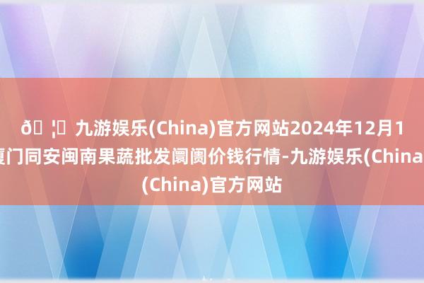 🦄九游娱乐(China)官方网站2024年12月14日福建厦门同安闽南果蔬批发阛阓价钱行情-九游娱乐(China)官方网站