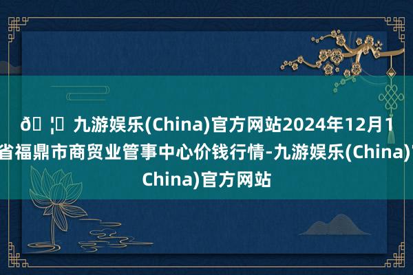 🦄九游娱乐(China)官方网站2024年12月14日福建省福鼎市商贸业管事中心价钱行情-九游娱乐(China)官方网站