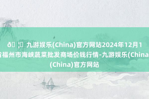 🦄九游娱乐(China)官方网站2024年12月14日福建省福州市海峡蔬菜批发商场价钱行情-九游娱乐(China)官方网站