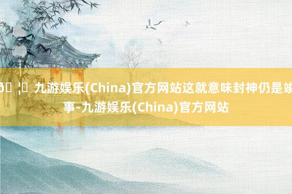 🦄九游娱乐(China)官方网站这就意味封神仍是竣事-九游娱乐(China)官方网站