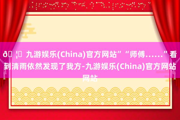 🦄九游娱乐(China)官方网站”“师傅……”看到清雨依然发现了我方-九游娱乐(China)官方网站