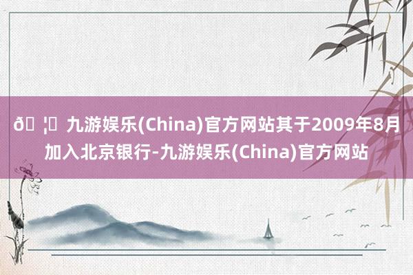 🦄九游娱乐(China)官方网站其于2009年8月加入北京银行-九游娱乐(China)官方网站