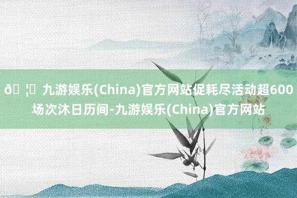 🦄九游娱乐(China)官方网站促耗尽活动超600场次沐日历间-九游娱乐(China)官方网站