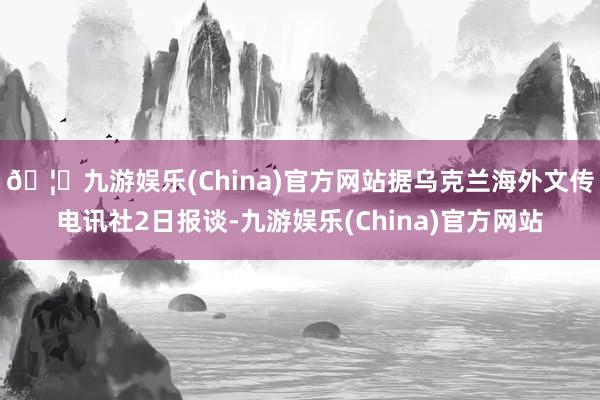 🦄九游娱乐(China)官方网站　　据乌克兰海外文传电讯社2日报谈-九游娱乐(China)官方网站
