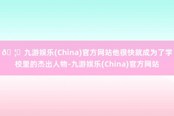 🦄九游娱乐(China)官方网站他很快就成为了学校里的杰出人物-九游娱乐(China)官方网站