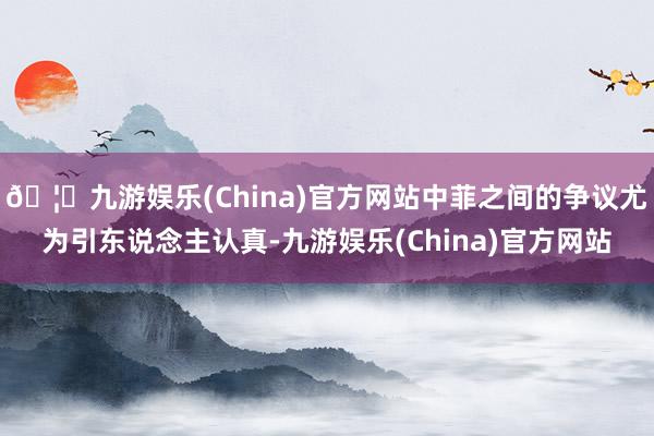 🦄九游娱乐(China)官方网站中菲之间的争议尤为引东说念主认真-九游娱乐(China)官方网站