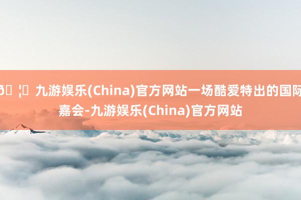 🦄九游娱乐(China)官方网站一场酷爱特出的国际嘉会-九游娱乐(China)官方网站