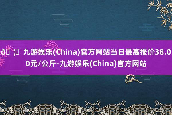 🦄九游娱乐(China)官方网站当日最高报价38.00元/公斤-九游娱乐(China)官方网站