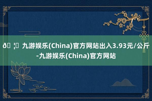 🦄九游娱乐(China)官方网站出入3.93元/公斤-九游娱乐(China)官方网站