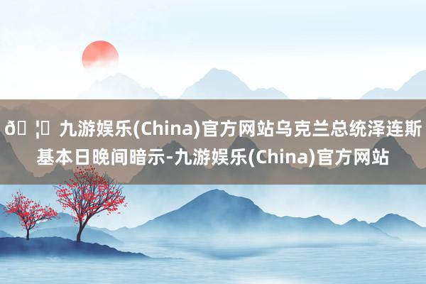 🦄九游娱乐(China)官方网站乌克兰总统泽连斯基本日晚间暗示-九游娱乐(China)官方网站