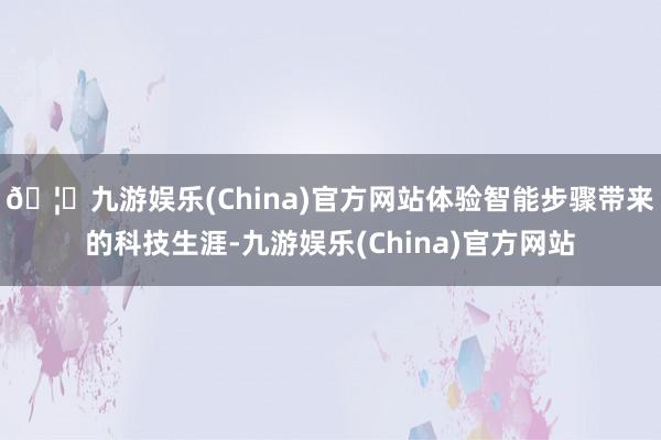 🦄九游娱乐(China)官方网站体验智能步骤带来的科技生涯-九游娱乐(China)官方网站