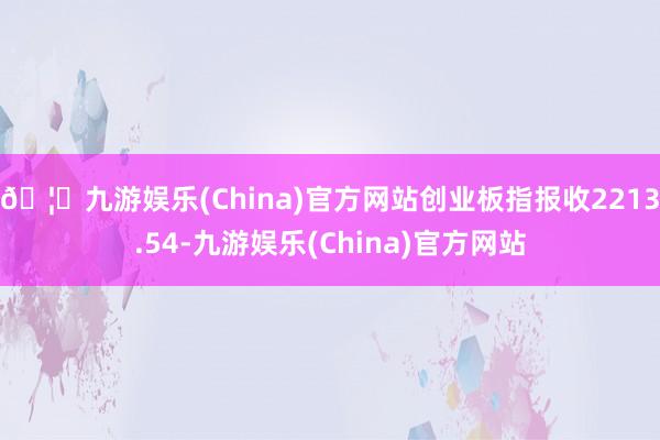 🦄九游娱乐(China)官方网站创业板指报收2213.54-九游娱乐(China)官方网站