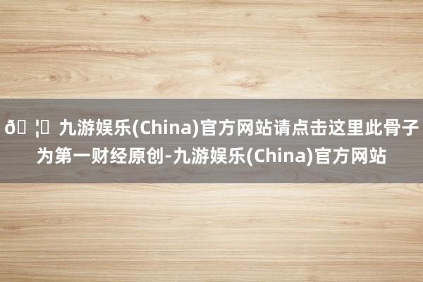 🦄九游娱乐(China)官方网站请点击这里此骨子为第一财经原创-九游娱乐(China)官方网站