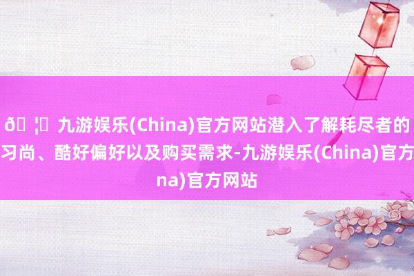 🦄九游娱乐(China)官方网站潜入了解耗尽者的步履习尚、酷好偏好以及购买需求-九游娱乐(China)官方网站