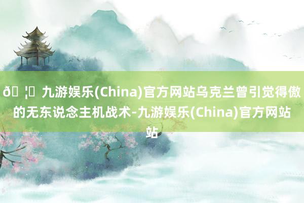 🦄九游娱乐(China)官方网站乌克兰曾引觉得傲的无东说念主机战术-九游娱乐(China)官方网站