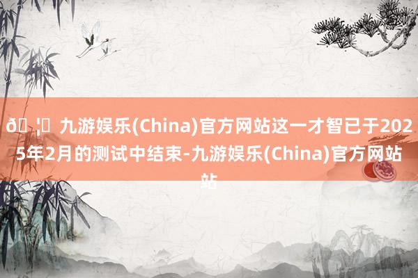 🦄九游娱乐(China)官方网站这一才智已于2025年2月的测试中结束-九游娱乐(China)官方网站