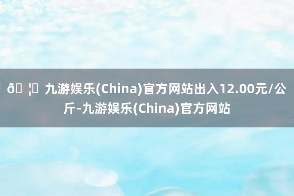 🦄九游娱乐(China)官方网站出入12.00元/公斤-九游娱乐(China)官方网站