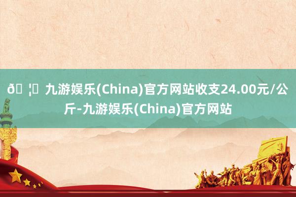 🦄九游娱乐(China)官方网站收支24.00元/公斤-九游娱乐(China)官方网站