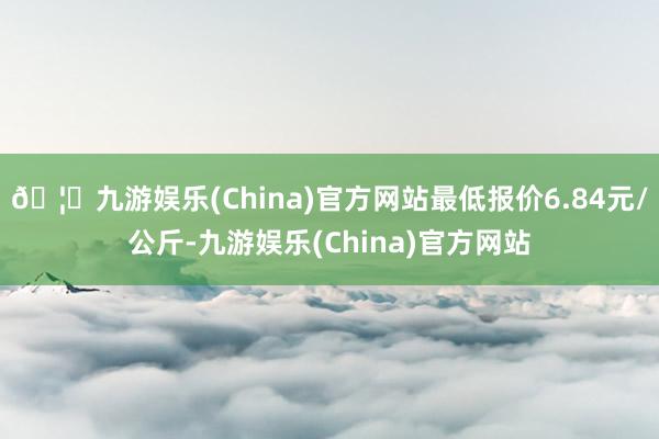 🦄九游娱乐(China)官方网站最低报价6.84元/公斤-九游娱乐(China)官方网站