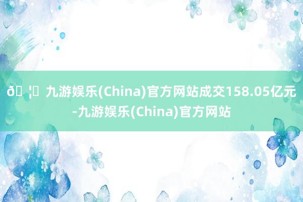 🦄九游娱乐(China)官方网站成交158.05亿元-九游娱乐(China)官方网站