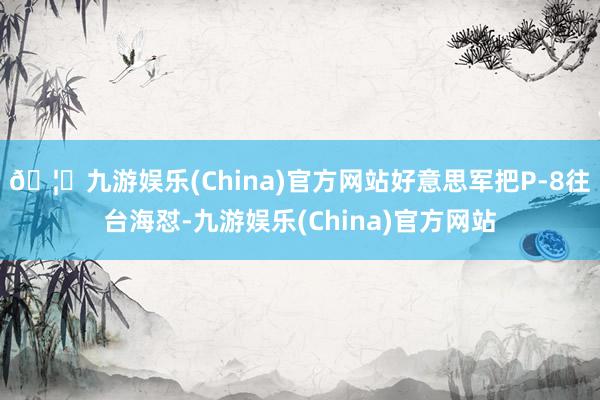🦄九游娱乐(China)官方网站好意思军把P-8往台海怼-九游娱乐(China)官方网站