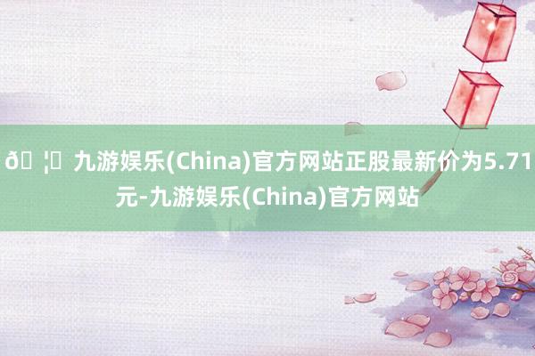 🦄九游娱乐(China)官方网站正股最新价为5.71元-九游娱乐(China)官方网站